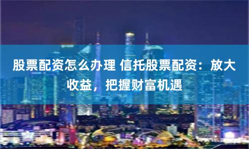 股票配资怎么办理 信托股票配资：放大收益，把握财富机遇