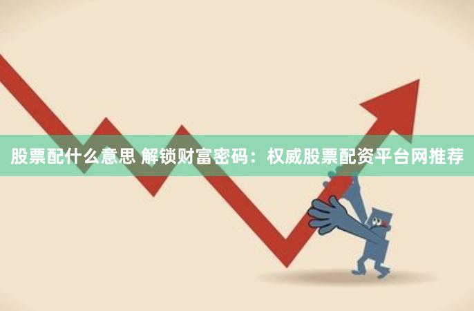 股票配什么意思 解锁财富密码：权威股票配资平台网推荐