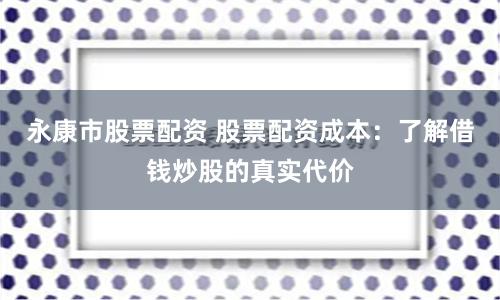 永康市股票配资 股票配资成本：了解借钱炒股的真实代价