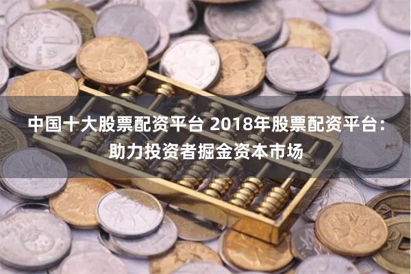 中国十大股票配资平台 2018年股票配资平台：助力投资者掘金资本市场