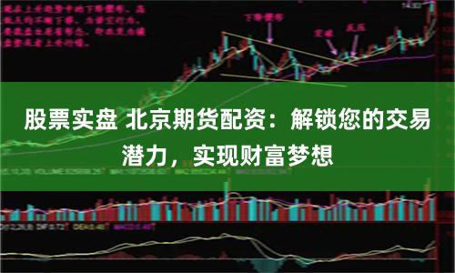 股票实盘 北京期货配资：解锁您的交易潜力，实现财富梦想