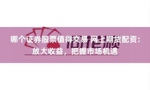 哪个证券股票值得交易 网上期货配资：放大收益，把握市场机遇