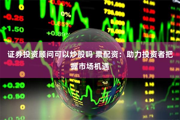 证券投资顾问可以炒股吗 票配资：助力投资者把握市场机遇