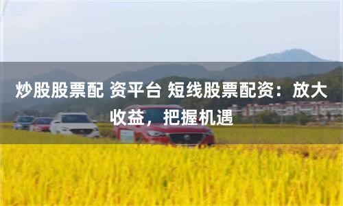 炒股股票配 资平台 短线股票配资：放大收益，把握机遇