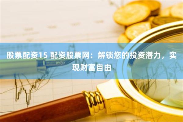 股票配资15 配资股票网：解锁您的投资潜力，实现财富自由
