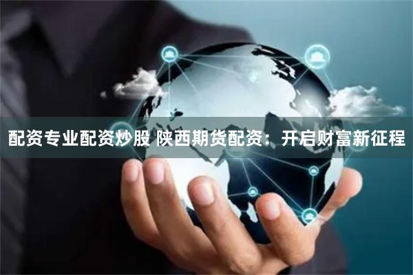 配资专业配资炒股 陕西期货配资：开启财富新征程