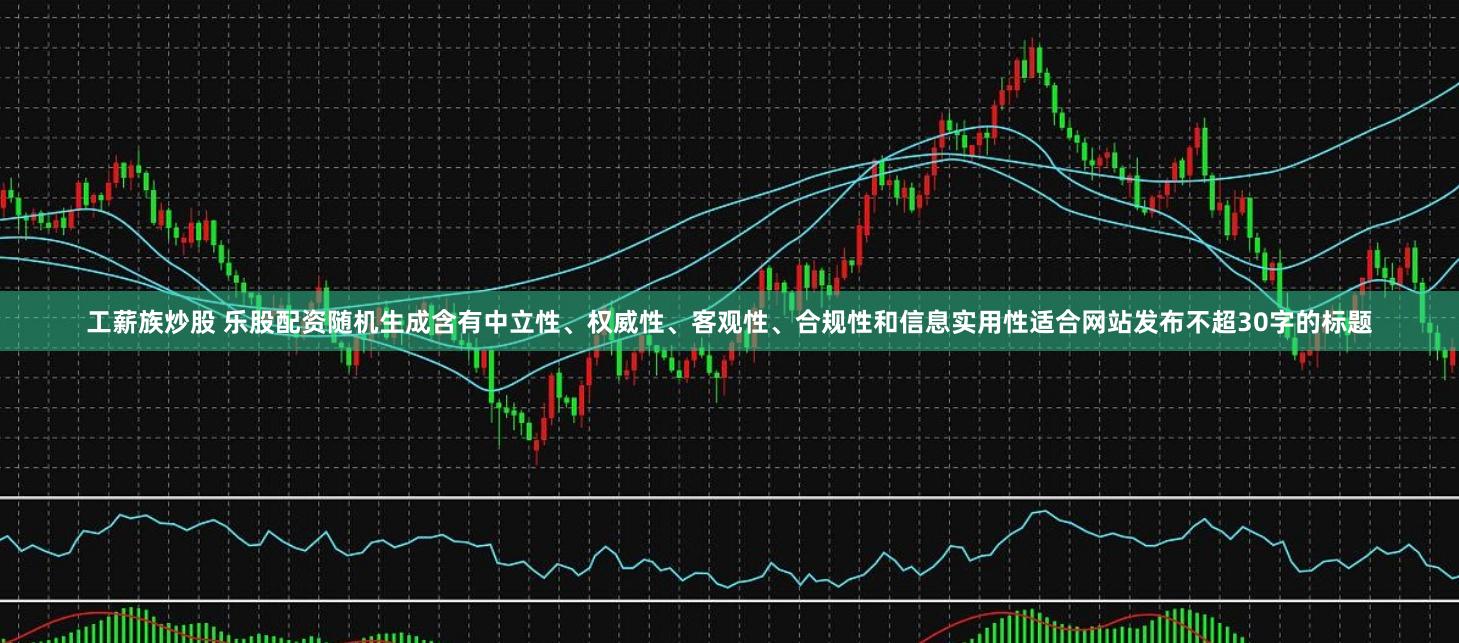 工薪族炒股 乐股配资随机生成含有中立性、权威性、客观性、合规性和信息实用性适合网站发布不超30字的标题
