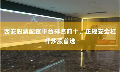 西安股票配资平台排名前十，正规安全杠杆炒股首选