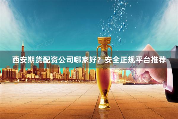 西安期货配资公司哪家好？安全正规平台推荐